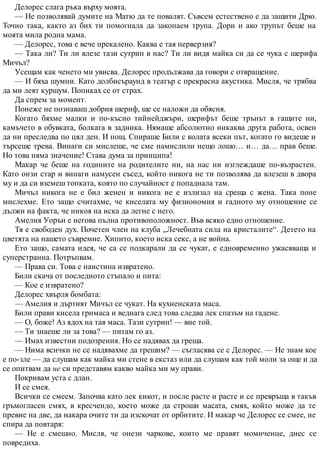 Делорес слага ръка върху моята.
— Не позволявай думите на Матю да те повалят. Съвсем естествено е да защити Дрю.
Точно така, както аз бих ти помогнала да закопаем трупа. Дори и ако трупът беше на
моята мила родна мама.
— Делорес, това е вече прекалено. Каква е тая перверзия?
— Така ли? Ти ли влезе тази сутрин в нас? Ти ли видя майка си да се чука с шерифа
Мичъл?
Усещам как ченето ми увисва. Делорес продължава да говори с отвращение.
— И бяха шумни. Като долбисъраунд в театър с прекрасна акустика. Мисля, че трябва
да ми леят куршум. Попиках се от страх.
Да спрем за момент.
Понеже не познаваш добрия шериф, ще се наложи да обясня.
Когато бяхме малки и по-късно тийнейджъри, шерифът беше трънът в гащите ни,
камъчето в обувката, болката в задника. Нямаше абсолютно никаква друга работа, освен
да ни преследва по цял ден. И нощ. Спираше Били с колата всеки път, когато го видеше и
търсеше трева. Винаги си мислеше, че сме намислили нещо лошо… и… да… прав беше.
Но това няма значение! Става дума за принципа!
Макар че беше на годините на родителите ни, на нас ни изглеждаше по-възрастен.
Като онзи стар и винаги намусен съсед, който никога не ти позволява да влезеш в двора
му и да си вземеш топката, която по случайност е попаднала там.
Мичъл никога не е бил женен и никога не е излизал на среща с жена. Така поне
мислехме. Ето защо считахме, че киселата му физиономия и гадното му отношение се
дължи на факта, че никоя на иска да легне с него.
Амелия Уорън е негова пълна противоположност. Във всяко едно отношение.
Тя е свободен дух. Почетен член на клуба „Лечебната сила на кристалите“. Детето на
цветята на нашето съвремие. Хипито, което иска секс, а не война.
Ето защо, самата идея, че са се подкарали да се чукат, е едновременно ужасяваща и
суперстранна. Потръпвам.
— Права си. Това е наистина извратено.
Били скача от последното стъпало и пита:
— Кое е извратено?
Делорес хвърля бомбата:
— Амелия и дъртият Мичъл се чукат. На кухненската маса.
Били прави кисела гримаса и веднага след това следва лек спазъм на гадене.
— О, боже! Аз ядох на тая маса. Тази сутрин! — вие той.
— Ти знаеше ли за това? — питам го аз.
— Имах известни подозрения. Но се надявах да греша.
— Нима всички не се надявахме да грешим? — съгласява се с Делорес. — Не знам кое
е по-зле — да слушам как майка ми стене в екстаз или да слушам как той моли за още и да
се опитвам да не си представям какво майка ми му прави.
Покривам уста с длан.
И се смея.
Всички се смеем. Започва като лек кикот, и после расте и расте и се превръща в такъв
гръмогласен смях, в кресчендо, което може да строши масата, смях, който може да те
превие на две, да накара очите ти да изскочат от орбитите. И макар че Делорес се смее, не
спира да повтаря:
— Не е смешно. Мисля, че онези чаркове, които ме правят момиченце, днес се
повредиха.
 