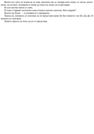 Всеки път като си помисля за това, вагината ми се затваря като мида, от онези, които
искат да останат затворени и нищо на света не може да ги разтвори.
И сега всички вием от смях.
И това е първият истински смях откакто всичко започна. Или свърши?
Бузите ме болят — и усещането е прекрасно.
Знаеш ли, понякога се опитвам да си представя какво би бил животът ми без Ди Ди. И
веднага се отказвам.
Защото просто не мога да си го представя.
 