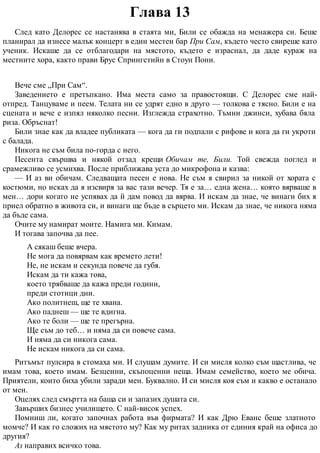 Глава 13
След като Делорес се настанява в стаята ми, Били се обажда на менажера си. Беше
планирал да изнесе малък концерт в един местен бар При Сам, където често свиреше като
ученик. Искаше да се отблагодари на мястото, където е израснал, да даде кураж на
местните хора, както прави Брус Спрингстийн в Стоун Пони.
Вече сме „При Сам“.
Заведението е претъпкано. Има места само за правостоящи. С Делорес сме най-
отпред. Танцуваме и пеем. Телата ни се удрят едно в друго — толкова е тясно. Били е на
сцената и вече е изпял няколко песни. Изглежда страхотно. Тъмни джинси, хубава бяла
риза. Обръснат!
Били знае как да владее публиката — кога да ги подпали с рифове и кога да ги укроти
с балада.
Никога не съм била по-горда с него.
Песента свършва и някой отзад крещи Обичам те, Били. Той свежда поглед и
срамежливо се усмихва. После приближава уста до микрофона и казва:
— И аз ви обичам. Следващата песен е нова. Не съм я свирил за никой от хората с
костюми, но исках да я изсвиря за вас тази вечер. Тя е за… една жена… която вярваше в
мен… дори когато не успявах да й дам повод да вярва. И искам да знае, че винаги бих я
приел обратно в живота си, и винаги ще бъде в сърцето ми. Искам да знае, че никога няма
да бъде сама.
Очите му намират моите. Намига ми. Кимам.
И тогава започва да пее.
А сякаш беше вчера.
Не мога да повярвам как времето лети!
Не, не искам и секунда повече да губя.
Искам да ти кажа това,
което трябваше да кажа преди години,
преди стотици дни.
Ако политнеш, ще те хвана.
Ако паднеш — ще те вдигна.
Ако те боли — ще те прегърна.
Ще съм до теб… и няма да си повече сама.
И няма да си никога сама.
Не искам никога да си сама.
Ритъмът пулсира в стомаха ми. И слушам думите. И си мисля колко съм щастлива, че
имам това, което имам. Безценни, скъпоценни неща. Имам семейство, което ме обича.
Приятели, които биха убили заради мен. Буквално. И си мисля коя съм и какво е останало
от мен.
Оцелях след смъртта на баща си и запазих душата си.
Завърших бизнес училището. С най-висок успех.
Помниш ли, когато започнах работа във фирмата? И как Дрю Еванс беше златното
момче? И как го сложих на мястото му? Как му ритах задника от единия край на офиса до
другия?
Аз направих всичко това.
 
