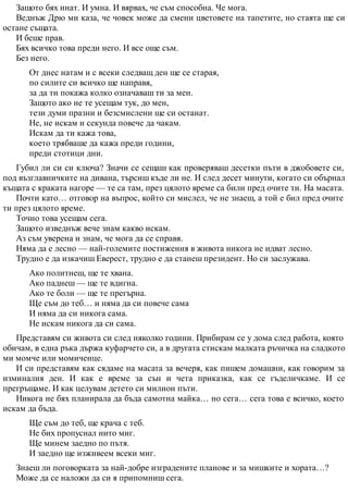 Защото бях инат. И умна. И вярвах, че съм способна. Че мога.
Веднъж Дрю ми каза, че човек може да смени цветовете на тапетите, но стаята ще си
остане същата.
И беше прав.
Бях всичко това преди него. И все още съм.
Без него.
От днес натам и с всеки следващ ден ще се старая,
по силите си всичко ще направя,
за да ти покажа колко означаваш ти за мен.
Защото ако не те усещам тук, до мен,
тези думи празни и безсмислени ще си останат.
Не, не искам и секунда повече да чакам.
Искам да ти кажа това,
което трябваше да кажа преди години,
преди стотици дни.
Губил ли си си ключа? Значи се сещаш как проверяваш десетки пъти в джобовете си,
под възглавничките на дивана, търсиш къде ли не. И след десет минути, когато си обърнал
къщата с краката нагоре — те са там, през цялото време са били пред очите ти. На масата.
Почти като… отговор на въпрос, който си мислел, че не знаеш, а той е бил пред очите
ти през цялото време.
Точно това усещам сега.
Защото изведнъж вече знам какво искам.
Аз съм уверена и знам, че мога да се справя.
Няма да е лесно — най-големите постижения в живота никога не идват лесно.
Трудно е да изкачиш Еверест, трудно е да станеш президент. Но си заслужава.
Ако политнеш, ще те хвана.
Ако паднеш — ще те вдигна.
Ако те боли — ще те прегърна.
Ще съм до теб… и няма да си повече сама
И няма да си никога сама.
Не искам никога да си сама.
Представям си живота си след няколко години. Прибирам се у дома след работа, която
обичам, в една ръка държа куфарчето си, а в другата стискам малката ръчичка на сладкото
ми момче или момиченце.
И си представям как сядаме на масата за вечеря, как пишем домашни, как говорим за
изминалия ден. И как е време за сън и чета приказка, как се гъделичкаме. И се
прегръщаме. И как целувам детето си милион пъти.
Никога не бях планирала да бъда самотна майка… но сега… сега това е всичко, което
искам да бъда.
Ще съм до теб, ще крача с теб.
Не бих пропуснал нито миг.
Ще минем заедно по пътя.
И заедно ще изживеем всеки миг.
Знаеш ли поговорката за най-добре изградените планове и за мишките и хората…?
Може да се наложи да си я припомниш сега.
 