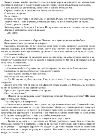Защото в мига, в който решението е взето и пуска корен в съзнанието ми, усещам тъпо
пулсиране в слабините. Дамите знаят за какво говоря. Онова придърпване ниско долу.
Гъста топлина се стича между краката ми и попива в бельото ми.
Сърцето ми блъска в гръдния кош. Бягам към тоалетната.
С надежда, че греша.
Но не греша.
Излизам от тоалетната и се препъвам из тълпата. Ръцете ми треперят от страх и ужас.
Защото това е… това е грешно, не може да е така, не е възможно да ми се случва.
Грешка, грешка, грешка.
Хващам ръката на Делорес и й казвам. Но музиката е прекалено силна и тя не ме чува.
Дърпам я към изхода, където й казвам:
— Ди, кървя.
Форест Гъмп напълно се е объркал. Животът не е кутия шоколадови бонбони.
Виж, това в пълна сила важи за лекарите.
Прекалено жизненият, но без никакъв опит млад лекар, завършил медицина преди
няколко седмици, или опитният лекар, който знае всичко, но вече текат последните
мигове на двадесет и четири часовата му смяна — никога не знаеш какъв ще ти се падне.
— Спонтанен аборт.
Очите ми се откъсват от сивкавата каша на монитора на ултразвуковия апарат и се
впиват в стоманеносините очи на лекаря в спешния кабинет. Но той е прекалено зает да
пише нещо в картона ми.
— Как… какво казахте?
— Спонтанен аборт. Случва се често през първите три месеца на бременността.
Опитвам се да асимилирам думите му, но не успявам.
— Искате да ми кажете, че губя бебето?
Най-сетне той вдига поглед.
— Да. Не сте го загубила все още. Рано е да се каже. И не може да се твърди със
сигурност.
Докато почиства гела от корема ми, Делорес стиска ръката ми. Обадихме се на мама
на път за болницата, но все още не е дошла.
Преглъщам трудно, но отказвам да се предам.
Инат, нали помниш?
— Можете ли да направите нещо? Хормонна терапия? Почивка в леглото? Ще лежа
девет месеца, ако трябва.
Тонът му е рязък и нетърпелив:
— Нищо не мога да назнача, нищо, което да спре започналия процес. И повярвайте ми,
самата вие няма да искате да го спра. Спонтанният аборт е естествена реакция, естествен
подбор. Това е начинът на тялото да прекъсне развитието на нещо, което може да има
катастрофални увреждания и аномалии. Така организмът спира развитието на плод, който
не би оцелял извън утробата. И така е по-добре, повярвайте ми.
Стаята се върти, но той не спира да говори и да ме удря с думи:
— Трябва да се видите с гинеколога си. Когато увредената тъкан бъде отстранена,
трябва да се почисти и изстърже. После да се постави в контейнер, който няма опасност
да се разлее — примерно бурканче от сладко, за да може вашият лекар да анализира
веществото и да се увери, че утерусът е празен. Ако матката, или както я наричаме ние
утерус, не е почистена…
 