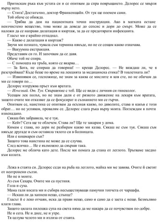 Притискам ръка към устата си и се опитвам да спра повръщането. Делорес се хвърля
върху него.
— Стига! Достатъчно, доктор Франкенщайн. От тук ще поемем сами.
Той обаче се обижда.
— Трябва да дам на пациентката точни инструкции. Ако в матката остане
неизчистено вещество, това може да доведе до сепсис и дори до смърт. Може да се
наложи да се направи дилатация и кюртаж, за да се предотврати инфекцията.
Гласът ми е крайно отпаднал.
— Какво е дилатация и кюртаж?
Звучи ми познато, чувала съм термина някъде, но не се сещам какво означава.
— Вакуумна екстракция.
Представям си го. И започвам да се давя.
Обаче той не спира.
— С помощта на тръба, която се вкарва…
— За Бога, не спираш да говориш! — крещи Делорес. — Не виждаш ли, че я
разстройваш? Къде беше по време на лекцията за медицинска етика? В тоалетната ли?
— Извинявам се, госпожице, не знам за каква се мислите и коя сте, но не обичам да
ми се говори по…
Делорес изпружва пръст към вратата.
— Изчезвай. От. Тук. Свършихме с теб. Ще се види с личния си гинеколог.
Усещам лек полъх, но не знам дали е от рязкото движение на лекаря към вратата,
защото очите ми отказват да се фокусират и съзнанието ми се гърчи.
Опитвам се, наистина се опитвам да осъзная какво, по дяволите, става и какъв е този
обрат… но не успявам, провалям се. Делорес слага ръка върху моята. Поглеждам я почти
изненадано.
Сякаш бях забравила, че е тук.
— Кейт? Сега ще те облечем. Става ли? Ще те закарам у дома.
Кимам с глава, но дори не разбирам какво ми казва. Сякаш не съм тук. Сякаш съм
някъде другаде и съм оставила тялото си в болницата.
Или е кошмарен сън?
Защото това наистина не може да се случва.
След всичко… Не е възможно да свърши така.
Делорес ме облича като дете. После ми помага да стана от леглото. Тръгваме заедно
към колата.
Лежа в стаята си. Делорес седи на ръба на леглото, майка ми ме завива. Очите й светят
от неотронени сълзи.
Но не и моите.
Аз съм Сахара. Очите ми са пустиня.
Гола и суха.
Мама гали косата ми и събира несъществуващи памучни топчета от чаршафа.
— Искаш ли да хапнеш нещо, слънце?
Гласът й е леко отчаян, иска да прави нещо, само и само да е заета с нещо. Безмълвно
клатя глава.
Защото цялата пилешка супа на света няма да ме накара да се почувствам по-добре.
Не и сега. Не и днес, не и утре.
Тя целува челото ми и излиза от стаята.
 