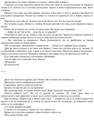 Движенията му стават неравни, по-силни, сякаш губи контрол.
Секунди след това притиска ханша ми назад към себе си, не ми позволява да мърдам и
тогава и от устните му се излива последният гърлен и много продължителен звук. Като
стенание.
Минута след това, все още дишаме задъхано и все още е в мен и двамата треперим от
последните конвулсии. Ръцете му плавно се плъзгат по раменете ми и бавно излиза от
мен.
Обръща ме към себе си. Дланите му галят бузите ми. И след това ме целува.
И е толкова сладко. Нежно и с любов. В пълен контраст на това, което правихме преди
малко.
Очите ми се пълнят със сълзи, не знам защо. Погледът му е тревожен.
— Добре ли си? Да не би… да не би да те нараних?
Усмихвам се през сълзи, защото това са сълзи на щастие. Защото по някакъв странен и
съвсем необясним начин никога не съм се чувствала по-близо до него.
— Не, чувствам се прекрасно. Имаш позволението ми да прибягваш до такива
наказателни мерки по всяко време.
Той се усмихва с облекчение и задоволство. — Няма да го забравя, бъди сигурна.
Дрю ме вдига на ръце и ме носи към банята. Стоим под топлата вода и се гледаме. И
се обожаваме и обичаме с очи, с ръце и се къпем един друг. После ме увива в затоплената
кърпа и ме носи в леглото. Издърпва завивката над двама ни и ме притиска до себе си.
И се чувствам специална, скъпоценна, обожавана.
Той ме кара да се чувствам така. Винаги.
Обожавана.
На пиедестала.
* * *
Дали ме е боляло на другия ден? Малко. Но не беше чак толкова зле.
Прекалено много информация казваш?
Съжалявам, просто исках да помогна.
Болката на другия ден си заслужаваше.
Ще попиташ защо ти казвам всичко това? Защо споделям такива неща с теб?
Защото добрият секс? Не, не се нуждае от алкохол. Не става дума само за
съвместимост или практика, и може да се получи дори и когато не си влюбен.
При истински добрия секс е важно само едно — доверието. Да се оставиш в ръцете на
другия и да му позволиш да те отведе на места, които не си виждал, да изживееш неща,
които не си изживявал.
А аз имах доверие на Дрю.
С цялото си съзнание, с тялото си, със сърцето си.
Вярвах му и му имах доверие с всяка клетка в тялото си.
Поне тогава беше така.
 