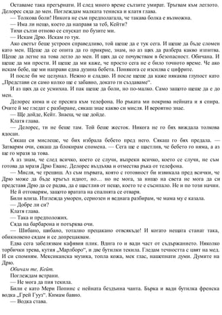 Оставаме така прегърнати. И след много време сълзите умират. Тръгвам към леглото.
Делорес сяда до мен. Поглеждам малката тениска и клатя глава.
— Толкова боли! Никога не съм предполагала, че такава болка е възможна.
— Има ли нещо, което да направя за теб, Кейти?
Тихи сълзи отново се спускат по бузите ми.
— Искам Дрю. Искам го тук.
Ако светът беше устроен справедливо, той щеше да е тук сега. И щеше да бъде сломен
като мен. Щеше да се опита да го прикрие, знам, но аз щях да разбера какво изпитва.
Щеше да легне на това легло до мен. И щях да се почувствам в безопасност. Обичана. И
щеше да ми прости. И щеше да ми каже, че просто сега не е било точното време. Че ако
искам бебе, ще ми направи една дузина бебета. Понякога се изсилва с цифрите.
И после би ме целунал. Нежно и сладко. И после щеше да каже някаква глупост като
„Представи си само колко ще е забавно, докато ги създаваме“.
И аз щях да се усмихна. И пак щеше да боли, но по-малко. Само защото щеше да е до
мен.
Делорес кима и се пресяга към телефона. Но ръката ми покрива нейната и я спира.
Очите й ме гледат с разбиране, сякаш знае какво си мисля. И вероятно знае.
— Ще дойде, Кейт. Знаеш, че ще дойде.
Клатя глава.
— Делорес, ти не беше там. Той беше жесток. Никога не го бях виждала толкова
ядосан.
Сякаш си мислеше, че бих избрала бебето пред него. Сякаш го бях предала. —
Затварям очи, сякаш да блокирам спомена. — Сега ще е щастлив, че бебето го няма, а аз
ще го мразя за това.
А аз знам, че след всичко, което се случи, въпреки всичко, което се случи, не съм
готова да мразя Дрю Еванс. Делорес въздъхва и отмества ръка от телефона.
— Мисля, че грешиш. Аз съм първата, която с готовност би извикала пред всички, че
Дрю може да бъде кръгъл идиот, но… но не мога, за нищо на света не мога да си
представя Дрю да се радва, да е щастлив от нещо, което те е съсипало. Не и по този начин.
Не й отговарям, защото вратата на спалнята се отваря.
Били влиза. Изглежда уморен, сериозен и веднага разбирам, че мама му е казала.
— Добре ли си?
Клатя глава.
— Така и предположих.
Сяда на барбарона и потърква очи.
— Шибано, шибано, тотално прецакано отвсякъде! И когато нещата станат така,
обикновено сядам и се допрецаквам.
Едва сега забелязвам кафявия плик. Вдига го и вади част от съдържанието. Няколко
торбички трева, кутия „Марлборо“, и две бутилки текила. Гледам течността с цвят на мед.
И си спомням. Мексиканска музика, топла кожа, мек глас, нашепнати думи. Думите на
Дрю.
Обичам те, Кейт.
Поглеждам встрани.
— Не мога да пия текила.
Били е като Мери Попинс с нейната бездънна чанта. Бърка и вади бутилка френска
водка „Грей Гууз“. Кимам бавно.
— Водка става.
 