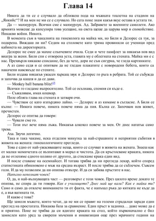 Глава 14
Някога да ти се е случвало да оближеш пода на мъжката тоалетна на стадион на
„Янкийс“? И на мен не ми се е случвало. Но сега поне знам какъв вкус остава в устата ти.
Да — махмурлук. Всички сме с махмурлук. Ад. Забравете за военните самолети. Ако
армията можеше да капсулира това усещане, на света щеше да царува мир и спокойствие.
Никакви войни. Никога.
В момента съм в чакалнята на гинеколога на майка ми, но Били и Делорес са тук, за
подкрепа. Виждаш ли ни? Седим на столовете като трима провинили се ученици пред
кабинета на директорката.
Делорес не смее да махне слънчевите очила. Седи и чете памфлет за някакъв нов вид
виагра за жени. Били спи с отворена уста, главата му е облегната на стената. Майка ми е с
нас. Прехвърля някакво списание, без да чете, дори не съм сигурна, че гледа картинките.
А аз само седя и се опитвам да не гледам плакатите с новородени бебета, които са
накачени навсякъде по стените.
Били издава някакъв ужасен хъркащ звук и Делорес го ръга в ребрата. Той се събужда
и започва да кашля и да се дави.
— Monkey ball banana blitz!15
Всички го гледаме въпросително. Той се осъзнава, спомня си къде е.
— Съжалявам, имах кошмар.
Поле обляга глава на стената и затваря очи.
— Чувствам се като изпърдяно лайно. — Делорес и аз кимаме в съгласие. А Били се
кълне: — Никога повече, никога повече няма да пия. Кълна се. Започвам нов живот,
пречистен.
Делорес се опитва да говори:
— Чували сме го.
— Този път вече няма лъжа. Никакъв алкохол повече за мен. От днес нататък само
трева.
Аха. Звучи логично.
Така и така чакаме, нека отделим минутка за най-страшните и неприятни събития в
живота на жената: гинекологичните прегледи.
Това е едно от най-ужасяващите неща, които се случват в живота на жената. Знаеш как
от малки момичетата се възпитават в морал и чистота. Да си кръстосваме краката, никога
да не отлепяме едното коляно от другото, да стискаме крака един вид.
И после ставаме на осемнайсет. И тогава трябва да ни прегледа лекар, който според
статистиката обикновено е мъж на средна възраст. И после трябва да се съблечем. Съвсем
голи. И да му позволим да ни опипва отвътре. И да си забива пръстите в нас.
Напълно непознат човек!
О, да, и най-вълнуващата част — разговорът с този човек. През цялото време докато те
опипва, не спира да ти говори. Как е училището? Днес май ще вали? Как е майка ти?
Само и само да отвлече вниманието ти от факта, че е напъхал ръка до китката не къде да
е, а във вагината ти.
И какво е това?
Ще замоля мъжете, които четат, да не ми се правят на големи страдалци заради един
преглед на простатата. Никаква база за сравнение. Един пръст в задника… даже може да е
и приятно. Поне не трябва да си вдигате краката на стол, който първоначално е бил
замислен като уред за свирепи мъчения и инквизиция още през мрачните години на
 