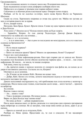 Средновековието.
В това отношение жените го отнасят много яко. В неприятния смисъл.
Една медицинска сестра в синя униформа съобщава името ми.
Майка ми и аз ставаме и тръгваме към първия кабинет вляво.
Събличам се и обличам розов пластмасов чувал. Отворен точно отпред.
Разбира се! За да те виждам по-добре, както казва Кумчо Вълчо на Червената
Шапчица.
Сядам на стола. Хартиената покривка се огъва под дупето ми. Майка ми застава до
мен и потърква ръката ми за кураж.
И ето, лекарят влиза.
Погледни. Бяла брада. Бузест. Кръгли очила. Сложи му една червена шапка и ето ти го
и Дядо Коледа.
Това какво е? Някаква шега? Коледа никога няма да бъде същата.
— Здравейте, Катрин. Аз съм доктор Уидътспуун. Доктор Джоан Бордело,
гинекологът на майка ви е на почивка…
Разбира се, че е на почивка.
— … и аз я замествам. — Ако съдим по последната ви менструация, сега сте в шестата
седмица на бременността?
Кимам.
— И сте имали кървене?
— Да, точно така.
— Бихте ли описали кръвта? Цвета? Имахте ли присвиване, болки? Съсиреци?
Гласът ми е като ръждясал.
— В началото беше кафеникаво-розова. Като през първия ден от цикъла ми. Когато
пътувахме към болницата изтече обилно количество червена кръв… и после… пак стана
кафеникава. Не мисля… не мисля, че имаше съсиреци.
Той кима, очите му са мили.
— Да, прочетох какво е написал колегата от спешното във файла ви, но искам да се
уверя в поставената диагноза. Съгласна ли сте, Катрин?
Опитвам се да се усмихна.
— Да. И може да ми казвате Кейт. Всички ми казват така.
— Добре, Кейт. Когато сте готова, легнете максимално надолу и поставете краката на
металните поставки тук горе.
Докато изпълнявам инструкциите му, той приближава към стола количка с монитор и
клавиатура. После взема едно голямо, пластмасово дълго нещо… което честно!… прилича
на вибратор.
За слонове.
Вдигам глава и питам:
— Ам… какво е това?
— Това е вътрешен ултразвук. Изглежда малко… страшничко, знам…
Вярно ли Дядо Коледа знае такива неща?
— Но няма да боли — добавя окуражително.
После вади някакъв пакет от фолио, разкъсва го и нахлузва един огромен презерватив
върху вибратора за слоници. Не се шегувам, това нещо няма начин да влезе, дори и да се
напъна.
— Просто се опитай да се отпуснеш, Кейт.
Разбира се. Няма грижа. Представям си, че съм в спасалон. И ми масажират
яйчниците.
 