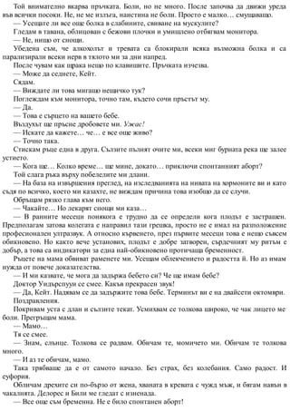 Той внимателно вкарва пръчката. Боли, но не много. После започва да движи уреда
във всички посоки. Не, не ме излъга, наистина не боли. Просто е малко… смущаващо.
— Усещате ли все още болка в слабините, свиване на мускулите?
Гледам в тавана, облицован с бежови плочки и умишлено отбягвам монитора.
— Не, нищо от снощи.
Убедена съм, че алкохолът и тревата са блокирали всяка възможна болка и са
парализирали всеки нерв в тялото ми за дни напред.
После чувам как щрака нещо по клавишите. Пръчката изчезва.
— Може да седнете, Кейт.
Сядам.
— Виждате ли това мигащо нещичко тук?
Поглеждам към монитора, точно там, където сочи пръстът му.
— Да.
— Това е сърцето на вашето бебе.
Въздухът ще пръсне дробовете ми. Ужас!
— Искате да кажете… че… е все още живо?
— Точно така.
Стискам ръце една в друга. Сълзите пълнят очите ми, всеки миг бурната река ще залее
устието.
— Кога ще… Колко време… ще мине, докато… приключи спонтанният аборт?
Той слага ръка върху побелелите ми длани.
— На база на извършения преглед, на изследванията на нивата на хормоните ви и като
съдя по всичко, което ми казахте, не виждам причина това изобщо да се случи.
Обръщам рязко глава към него.
— Чакайте… Но лекарят снощи ми каза…
— В ранните месеци понякога е трудно да се определи кога плодът е застрашен.
Предполагам затова колегата е направил тази грешка, просто не е имал на разположение
професионален ултразвук. А относно кървенето, през първите месеци това е нещо съвсем
обикновено. Но както вече установих, плодът е добре затворен, сърдечният му ритъм е
добър, а това са индикатори за една най-обикновено протичаща бременност.
Ръцете на мама обвиват раменете ми. Усещам облекчението и радостта й. Но аз имам
нужда от повече доказателства.
— И ми казвате, че мога да задържа бебето си? Че ще имам бебе?
Доктор Уидърспуун се смее. Какъв прекрасен звук!
— Да, Кейт. Надявам се да задържите това бебе. Терминът ви е на двайсети октомври.
Поздравления.
Покривам уста с длан и сълзите текат. Усмихвам се толкова широко, че чак лицето ме
боли. Прегръщам мама.
— Мамо…
Тя се смее.
— Знам, слънце. Толкова се радвам. Обичам те, момичето ми. Обичам те толкова
много.
— И аз те обичам, мамо.
Така трябваше да е от самото начало. Без страх, без колебания. Само радост. И
еуфория.
Обличам дрехите си по-бързо от жена, хваната в кревата с чужд мъж, и бягам навън в
чакалнята. Делорес и Били ме гледат с изненада.
— Все още съм бременна. Не е било спонтанен аборт!
 