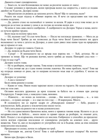 Двамата стават едновременно.
— Знаех си, че оня безпишковец не може да различи задник от лакът.
Следват усмивки и прегръдки, всеки прегръща всеки със скоростта, с която се подава
джойнт на Уудсток. Делорес казва:
— Предполагам си решила да запазиш детето. Нали? Ще го запазиш, нали?
Ръцете ми падат надолу и обвиват корема ми. И вече си представям как там има
голяма подутина.
— Да, докато стане на осемнайсет и замине за колеж. И дори и след това може да го
принудя да остане да живее у дома и да пътува до колежа всеки ден.
Тя кима и така дава своето одобрение. А одобрението на Делорес Уорън е нещо, което
се печели крайно трудно.
Били пада на колене пред мен.
— Ей, малкият там? Аз съм чичо Били. — После ме поглежда тревожно. — Мога ли да
бъда чичо Били? Трябва да ми позволиш да бъда чичо Били! Единствената ми друга
възможност за чичо е детето на Делорес, а само един дявол знае какво чудо на природата
ще се пръкне от нея.
Делорес го удря по главата. Смея се.
— Да, можеш да бъдеш чичо Били.
— Супер! — И вниманието му се връща към корема ми. — Хей, детенце. Не се
тревожи за нищо. Ще ти разкажа всичко, което трябва да знаеш. Повтаряй след мен —
Стра-то-кас-тър16.
Делорес клати глава.
— Не те разбирам, магаре такова. Това нещо е колкото попова лъжичка.
— След снощи ще да е една пияна попова лъжичка. Но няма проблем, нали? Това ще
му изгради навици от рано, ще го направи истински мъж още от утробата. С косми на
гърдите.
Делорес се усмихва:
— А ако е момиче?
Били свива рамене и казва:
— Какво от това. Някои мъже харесват жени с косми на гърдите. Не знаеш какви хора
има на този свят.
Оставям веселата дружинка да крои планове за бебето ми и отивам при доктор
Уидърспуун. Говоря тихо, с наведена глава, виновно.
— Извинете… но исках да попитам… снощи… бях много разстроена… и… и пих
алкохол… и пуших цигари — и с още по-тих глас: — И марихуана. Много.
В съзнанието ми се въртят кадри от „Извънредни новини“ — бебе, родено с
алкохолизъм. Бебе, родено с изключително ниско тегло.
Той слага ръка на рамото ми и казва успокоително:
— Не сте единствената бременна жена, която е правила такива неща. Колкото и да са
нездравословни за бебето… много жени го правят преди да разберат, че очакват дете,
Кейт. Плодът е по-издръжлив, отколкото си мислиш. Ембрионът е способен да преодолее
почти всички стресови последици от еднократна употреба на алкохол или… други
вещества. Така че, ако се въздържате от употребата им за в бъдеще, няма да има никакви
нежелателни последици.
Прегръщам го силно, почти го събарям по гръб.
— Благодаря ви, доктор Санта! Това е най-хубавият коледен подарък! На всички
времена.
Бягам при Делорес и Били.
 