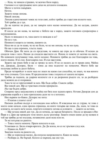 — Каза, че нямало страшно, че всичко било наред.
Скачаме и се прегръщаме като деца на детската площадка.
Мигът е почти съвършен.
Почти.
Защото нещо липсва.
Някой липсва.
Липсва единственият човек на този свят, който трябва да е щастлив колкото мен.
Той трябва да е тук.
Да ме вдигне на ръце, да ме завърти като малко момиченце. Да ме целува, докато
припадна.
И после да ми казва, че всичко с бебето ще е наред, защото неговата суперсперма е
неунищожима.
Нали го виждаш и ти, така както го виждам и аз?
Но не е тук.
Понякога нещата са такива, каквито са.
Иска ми се да ти кажа, че не ме боли, че не ми липсва, че не ми пука.
Но ще е една огромна, тлъста лъжа.
Обичам Дрю. Не мога да си представя, че някога ще спра да го обичам. И искам да
споделя това с него. Искам да споделя щастието си. Искам го повече от всичко на света.
Но невинаги получаваме това, което искаме. Понякога трябва да сме благодарни на това,
което имаме. И аз съм. Благодарна съм. И съм щастлива.
Защото ще имам бебе и ще се грижа за него. И не се налага да го правя сама. Майка
ми, Джордж, Делорес, Били — няма да има недостиг на помагачи. Моето бебе ще
получава любов за десет бебета.
Преди четирийсет и осем часа не знаех на какво съм способна, не знаех, че във вените
ми тече стомана. Сега знам. И предполагам това е поуката от цялата история.
Трябва да паднеш, да удариш коленете си и да разраниш ръцете си, за да разбереш
дали можеш да се изправиш.
Така че не се притеснявай за мен. Ще бъда добре. Съвсем добре.
Все някой ден. Ще се чувствам отново прекрасно.
Ние ще бъдем добре.
Спираме пред закусвалнята и майка ми бяга към задната врата. Остави Джордж сам да
управлява кораба и е леко притеснена дали не го е потопил.
Ние вървим по-бавно. Делорес ме пита:
— И какъв е планът сега?
Поемам дълбоко въздух и поглеждам към небето. И изведнъж ми се струва, че това е
моето ново начало, една празна страница, на която тепърва ще пиша. Да, знам, че това са
клишета, но както вече казах, повечето клишета затова са клишета — защото са истина.
— Ще остана някой ден тук. Да си почина, да заредя батериите. После се връщам в Ню
Йорк и с Дрю ще проведем този много дълъг разговор. Защото имам какво да му казвам и
той ще трябва да ме изслуша, независимо дали иска или не.
Тя ме потупва по рамото.
— Това е моето момиче. Прати копелето в ада.
Усмихвам се. Били отваря вратата. Ди Ди влиза, но аз не тръгвам след нея.
— Идваш ли, Кейт?
Закачам палец на рамото си.
— Ще се поразходя малко. Да изпусна напрежението. Кажи на мама.
— Разбира се. Не бързай. Когато се върнеш, ще сме тук.
 