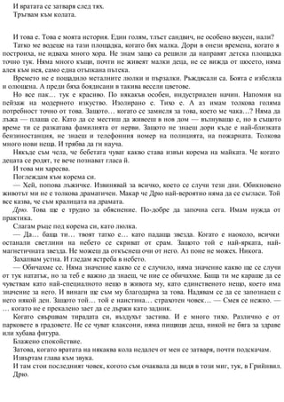 И вратата се затваря след тях.
Тръгвам към колата.
И това е. Това е моята история. Един голям, тлъст сандвич, не особено вкусен, нали?
Татко ме водеше на тази площадка, когато бях малка. Дори в онези времена, когато я
построиха, не идваха много хора. Не знам защо са решили да направят детска площадка
точно тук. Няма много къщи, почти не живеят малки деца, не се вижда от шосето, няма
алея към нея, само една отъпкана пътека.
Времето не е пощадило металните люлки и пързалки. Ръждясали са. Боята е избеляла
и олющена. А преди бяха боядисани в такива весели цветове.
Но все пак… тук е красиво. По някакъв особен, индустриален начин. Напомня на
пейзаж на модерното изкуство. Изолирано е. Тихо е. А аз имам толкова голяма
потребност точно от това. Защото… когато се замисля за това, което ме чака…? Няма да
лъжа — плаша се. Като да се местиш да живееш в нов дом — вълнуващо е, но в същото
време ти се разкатава фамилията от нерви. Защото не знаеш дори къде е най-близката
бензиностанция, не знаеш и телефонния номер на полицията, на пожарната. Толкова
много нови неща. И трябва да ги науча.
Някъде съм чела, че бебетата чуват какво става извън корема на майката. Че когато
децата се родят, те вече познават гласа й.
И това ми харесва.
Поглеждам към корема си.
— Хей, попова лъжичке. Извинявай за всичко, което се случи тези дни. Обикновено
животът ми не е толкова драматичен. Макар че Дрю най-вероятно няма да се съгласи. Той
все казва, че съм кралицата на драмата.
Дрю. Това ще е трудно за обяснение. По-добре да започна сега. Имам нужда от
практика.
Слагам ръце под корема си, като люлка.
— Да… баща ти… твоят татко е… като падаща звезда. Когато е наоколо, всички
останали светлини на небето се скриват от срам. Защото той е най-ярката, най-
магнетичната звезда. Не можеш да откъснеш очи от него. Аз поне не можех. Никога.
Захапвам устна. И гледам ястреба в небето.
— Обичахме се. Няма значение какво се е случило, няма значение какво ще се случи
от тук нататък, но за теб е важно да знаеш, че ние се обичахме. Баща ти ме караше да се
чувствам като най-специалното нещо в живота му, като единственото нещо, което има
значение за него. И винаги ще съм му благодарна за това. Надявам се да се запознаеш с
него някой ден. Защото той… той е наистина… страхотен човек… — Смея се нежно. —
… когато не е прекалено зает да се държи като задник.
Когато свършвам тирадата си, въздухът застива. И е много тихо. Различно е от
парковете в градовете. Не се чуват клаксони, няма пищящи деца, никой не бяга за здраве
или хубава фигура.
Блажено спокойствие.
Затова, когато вратата на някаква кола недалеч от мен се затваря, почти подскачам.
Извъртам глава към звука.
И там стои последният човек, когото съм очаквала да видя в този миг, тук, в Грийнвил.
Дрю.
 