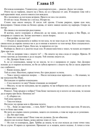 Глава 15
Изглежда кошмарно. Удивително, умопомрачително… ужасно. Дъхът ми спира.
Очите му са червени, лицето му е бяло, не се е бръснал от дни. И въпреки това той е
най-красивият мъж, когото някога съм виждала.
Не е възможно да погледна встрани. Просто не ми е по силите.
И той ме гледа. Изпива ме с поглед. Изгаря ме.
Стоим така около минута. И после той тръгва. Стъпва уверено, право към мен,
фокусирано. Сякаш отива на бизнес среща, от която зависи цялата му кариера. Спира на
метър.
Но сякаш е на километри разстояние.
И всичко, което планирах и обмислях да му кажа, когато се върна в Ню Йорк, се
изпарява от главата ми. Затова започвам с лесен въпрос.
— Как разбра, че съм тук?
— Отидох в закусвалнята и майка ти ми каза, че не знае къде си. И тя ме гледаше така,
сякаш иска да нареже пениса ми и да го впише в менюто за тази вечер. Като специалитет.
Когато излизах, видях Уорън. Каза ми, че вероятно си тук.
Разбира се, Били се е досетил къде съм. И сякаш наистина е знаел, че искам да изпрати
Дрю при мен.
— Той ли направи това с лицето ти? — На лицето му има следа от юмрук. Прясна. И
точно започва да посинява и да се надува. Той опипва лицето си.
— Не, Делорес беше с него.
Е, не се изненадвам, макар че не мисля, че го е направила от сърце. Ако Делорес
искаше да го нарани истински, не би си губила времето с лицето му. Би се заела директно
със слабините.
— Какво искаш, Дрю?
Той се смее. Насечено, саркастично, без грам радост в смеха.
— Това е много сериозен въпрос. — После поглежда към хоризонта. — Не очаквах, че
ще напуснеш Ню Йорк.
Поглеждам го крайно изненадана.
— След малкото ти шоу? Какво очакваше да направя?
— Мислех, че ще ме напсуваш, ще ме удариш, че ще избереш мен, само и само да не ме
има някоя друга.
Ревност. Това оръжие е избрал? Това беше тактиката му и когато си мислеше, че искам
да се върна при Били. Помниш ли?
— Е, сбъркал си.
Той кима мрачно.
— Така изглежда.
Погледът му среща моя и сбръчква челото.
— Ти… беше ли щастлива… с мен, Кейт? Защото аз бях наистина щастлив. И мислех,
че и ти беше щастлива.
Не мога да сдържа леката усмивка, защото си спомням, а това ме кара да се усмихвам.
— Да, бях щастлива.
— Кажи ми тогава защо? Поне това ми дължиш. Да ми обясниш.
Думите ми излизат бавно, всяка сричка тежи от тъга.
— Не съм го планирала, Дрю. Трябва да знаеш, че не съм искала да стане точно така.
Но се случи. И хората се променят. Променят се и нещата, които искаме. А точно в този
 