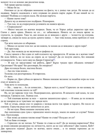 момент ти и аз искаме две различни неща.
Той прави крачка напред.
— Може би не.
Опитвам се да не обръщам внимание на факта, че е дошъл чак дотук. Не искам да се
надявам. Защото надеждата е като плуващо по реката парче дърво. И ако никой не го
намери? Разбива се в някоя скала. На хиляди парчета.
— Какво значи това?
Думите му са внимателно подбрани. Планирани.
— Тук съм, за да споразумеем условията на нашата връзка.
— Споразумеем?
— Много мислих по всички въпроси. Знам, че от Уорън дойде директно при мен.
Скочи с двата крака. Никога не си… се забавлявала. Никога не си имала време за
глупости, за лудории. Така че, ако искаш да се виждаш с други — челюстта му изпуква,
затваря се, сякаш не иска да пусне думите навън. — Ако това искаш, няма проблем от моя
страна.
Тук вече напълно се обърквам.
— Минал си целия този път да ми кажеш, че искаш да се виждаме с други хора?
Той преглъща.
— Да. Ако можеш да ме включиш в графика си.
Сексът винаги е бил един от най-големите му приоритети. И затова ли е всичко това?
Не иска бебето, но не иска да спрем да се чукаме? Да си получи своето, без никакви
отговорности. Това е като шоу на Джери Спрингър17.
— И как си представяш тая работа, Дрю? Бързо чукане през обедната почивка?
Среднощно? На крак? Без разговори, без въпроси?
Дрю изглежда болен, настина болен.
— Ако ти това искаш…
Толкова съм разочарована. И отвратена.
От него.
— Върви си, Дрю губиш си времето. Нямам никакво желание за подобни игри на този
етап от живота си.
Това вече го изненадва.
— Но… защо не… Аз си помислих… Заради него е, нали? Сериозно ли ми казваш, че
той означава толкова много за теб?
Не, не ми харесва този тон. Подигравателен, арогантен. В началото май казах, че съм
пеперуда. Грешала съм. Лъвица съм.
— Той означава всичко за мен — вдигам заканително пръст. — И няма да ти позволя
да ме накараш да се чувствам зле заради него.
Той се огъва, сякаш съм го ударила с хиляда волта ток право в гърдите. Но после се
съвзема. Скръства ръце като заинатило се дете.
— Не ми пука. Няма никакво значение вече.
Ако напомпаш една гума с прекалено много въздух, знаеш ли какво се случва? Точно
така. Експлодира.
— Как можа да кажеш такова нещо? Какво ти става? Полудял ли си?
Той не бави отговора.
— Сериозно ли ме питаш. Ти? Какво ти става на теб? Да не вземаш наркотици? Или
да имаш някакво раздвоение на личността, което да не съм забелязал? Две години, Кейт!
Две проклети години! Дадох ти всичко, което имам… а ти нямаш търпение да го
захвърлиш.
 
