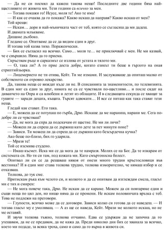 — Да не си посмял да кажеш такова нещо! Последните две години бяха най-
щастливите от живота ми. Тези години са всичко за мен.
— Тогава покажи го! Исусе, моля те! Ако те има!
— И как се очаква да го покажа? Какво искаш да направя? Какво искаш от мен?
Той крещи:
— Искам… дори и най-мъничката част от теб, която се съгласиш да ми дадеш.
И двамата млъкваме.
Дишаме дълбоко.
Гледаме се. Опитваме да се да видим един в друг.
И тогава той казва тихо. Пораженчески.
— Бих се съгласил на всичко. Само… моля те… не приключвай с мен. Не ми казвай,
че е свършило. Няма да го приема.
Скръствам ръце и сарказмът се излива от устата и тялото ми.
— О, така ли? А го прие доста добре, когато езикът ти беше в гърлото на оная
стриптийзьорка.
— Лицемерието не ти отива, Кейт. Ти ме измами. И заслужаваше да опиташ малко от
собственото си отровно лекарство.
Да, такива неща се виждат къде ли не. В списанията за знаменитости, по телевизията.
В един миг са един за друг, никога не са се чувствали по-щастливи… и после сядат на
диванчето на Опра и са влюбени и летят из облаците. И в следващата секунда се хващат за
гушите — заради децата, къщата. Търсят адвокати… И все се питаш как така стават тези
неща.
Гледай как стават. Ето така.
— Е, можеш да се потупаш по гърба, Дрю. Искаше да ме нараниш, нарани ме. Сега по-
добре ли се чувстваш?
— Да, не мога да спра да подскачам от щастие. Не ми ли личи?
— Можеш ли да спреш да се държиш като дете за пет минути поне?
— Зависи. Ти можеш ли да спреш да се държиш като безсърдечна кучка?
Ако беше по-близо, бих го ударила.
— Мразя те!
Той се изсмива студено.
— Имаш късмет. Иска ми се да мога да те намразя. Молих се на Бог. Да те изкарам от
системата си. Но ти си там, под кожата ми. Като смъртоносна болест.
Опитвал ли си се да решаваш някоя от онези много трудни кръстословици във
вестника? И в един миг става толкова трудно, толкова изморително, че нямаш избор и се
отказваш.
Толкова, до тук сме.
Притискам ръка към челото си, и колкото и да се опитвам да изглеждам смела, гласът
ми е тих и смирен:
— Не мога повече така, Дрю. Не искам да се караме. Можем да си повтаряме едни и
същи неща по цял ден, но нищо няма да се промени. Не искам половинчата връзка с теб.
Това не подлежи на преговори.
— Глупости, всичко може да се договори. Зависи колко си готова да се наведеш. — И
тогава гласът му е умоляващ. — А аз ще се наведа, Кейт. Мрази ме колкото искаш, но не
ме оставяй.
И звучи толкова тъжно, толкова отчаяно. Едва се удържам да не започна да го
утешавам, да не се предавам, да не кажа да. Преди няколко дни бих се хванала за всичко,
което ми подаде, за всяка троха, само и само да го върна в живота си.
 