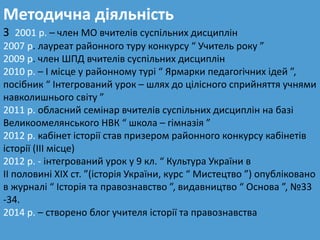 Методична діяльність
З 2001 р. – член МО вчителів суспільних дисциплін
2007 р. лауреат районного туру конкурсу “ Учитель року ”
2009 р. член ШПД вчителів суспільних дисциплін
2010 р. – І місце у районному турі “ Ярмарки педагогічних ідей ”,
посібник “ Інтегрований урок – шлях до цілісного сприйняття учнями
навколишнього світу ”
2011 р. обласний семінар вчителів суспільних дисциплін на базі
Великоомелянського НВК “ школа – гімназія ”
2012 р. кабінет історії став призером районного конкурсу кабінетів
історії (ІІІ місце)
2012 р. - інтегрований урок у 9 кл. “ Культура України в
ІІ половині ХІХ ст. ”(історія України, курс “ Мистецтво ”) опубліковано
в журналі “ Історія та правознавство ”, видавництво “ Основа ”, №33
-34.
2014 р. – створено блог учителя історії та правознавства
 