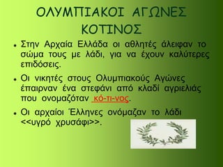ΟΛΥΜΠΙΑΚΟΙ ΑΓΩΝΕΣ
ΚΟΤΙΝΟΣ
 Στην Αρχαία Ελλάδα οι αθλητές άλειφαν το
σώμα τους με λάδι, για να έχουν καλύτερες
επιδόσεις.
 Οι νικητές στους Ολυμπιακούς Αγώνες
έπαιρναν ένα στεφάνι από κλαδί αγριελιάς
που ονομαζόταν κό-τι-νος.
 Οι αρχαίοι Έλληνες ονόμαζαν το λάδι
<<υγρό χρυσάφι>>.
 