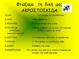 Φτιάξαμε τη δική μας
ΑΚΡΟΣΤΟΙΧΙΔΑ
1.ΕΛΙΑ 1.Ο καρπός του ελαιόδεντρου
2.ΛΑΔΙ 2.Μου έβγαλε το ........
3.ΑΕΙΘΑΛΕΣ 3.Τέτοιο δέντρο είναι η ελιά.
4.ΙΠΥΟΡΥΟΚ 4.Μικρό πιθαράκι για τις ελιές.(αντίστροφα)
5.ΟΚΙΔΑΛ 5.Πήλινο αγγείο με στενό
λαιμό.(αντίστροφα)
6.ΛΙΟΠΑΝΑ 6.Τα στρώνουν κάτω από τα ελαιόδεντρα.
7.ΑΠΡΙΛΗ 7. Τότε βγάζει το ελαιόδεντρο άνθη.
8.ΔΑΚΟΣ 8.Εχθρός της ελιάς.
9.ΟΛΥΜΠΙΑΚΟΙ 9.Σε αυτούς τους αγώνες οι νικητές έπαιρναν ένα
στεφάνι από κλαδί αγριελιάς.
 