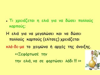  Τι χρειάζεται η ελιά για να δώσει πολλούς
καρπούς;
Η ελιά για να μεγαλώσει και να δώσει
πολλούς καρπούς (ελίτσες) χρειάζεται
κλά-δε-μα το χειμώνα ή αρχές της άνοιξης.
<<Ξεφόρτωσέ την
την ελιά, να σε φορτώσει λάδι !!! >>
 