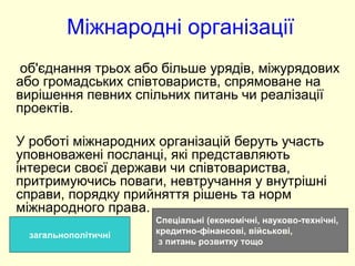 Міжнародні організації
об'єднання трьох або більше урядів, міжурядових
або громадських співтовариств, спрямоване на
вирішення певних спільних питань чи реалізації
проектів.
У роботі міжнародних організацій беруть участь
уповноважені посланці, які представляють
інтереси своєї держави чи співтовариства,
притримуючись поваги, невтручання у внутрішні
справи, порядку прийняття рішень та норм
міжнародного права.
загальнополітичні
Спеціальні (економічні, науково-технічні,
кредитно-фінансові, військові,
з питань розвитку тощо
 