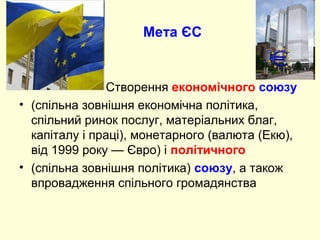 Мета ЄС
Створення економічного союзу
• (спільна зовнішня економічна політика,
спільний ринок послуг, матеріальних благ,
капіталу і праці), монетарного (валюта (Екю),
від 1999 року — Євро) і політичного
• (спільна зовнішня політика) союзу, а також
впровадження спільного громадянства
 