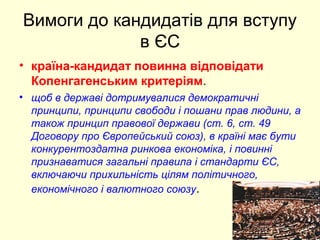 Вимоги до кандидатів для вступу
в ЄС
• країна-кандидат повинна відповідати
Копенгагенським критеріям.
• щоб в державі дотримувалися демократичні
принципи, принципи свободи і пошани прав людини, а
також принцип правової держави (ст. 6, ст. 49
Договору про Європейський союз), в країні має бути
конкурентоздатна ринкова економіка, і повинні
признаватися загальні правила і стандарти ЄС,
включаючи прихильність цілям політичного,
економічного і валютного союзу.
 