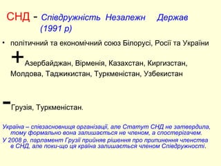 СНД - Співдружність Незалежн Держав
(1991 р)
• політичний та економічний союз Білорусі, Росії та України
+Азербайджан, Вірменія, Казахстан, Киргизстан,
Молдова, Таджикистан, Туркменістан, Узбекистан
-Грузія, Туркменістан.
Україна – співзасновниця організації, але Статут СНД не затвердила,
тому формально вона залишається не членом, а спостерігачем.
У 2008 р. парламент Грузії прийняв рішення про припинення членства
в СНД, але поки-що ця країна залишається членом Співдружності.
 