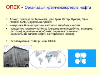 ОПЕК - Організація країн-експортерів нафти
• Алжир, Венесуела, Індонезія, Ірак, Іран, Катар, Кувейт, Лівія,
Нігерія, ОАЕ, Саудівська Аравія;
• контролює більше третини світового видобутку нафти.
• координує нафтову політику (регулювання видобутку, експорту,
цін тощо), підвищення прибутків, сприяння освоєнню
національних запасів нафти в інтересах її членів).
• Рік заснування: 1960 р., нині ОПЕК
 