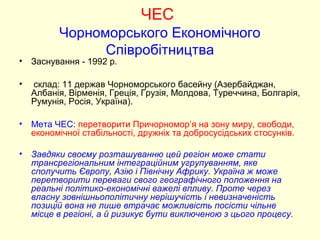 ЧЕС
Чорноморського Економічного
Співробітництва
• Заснування - 1992 р.
• склад: 11 держав Чорноморського басейну (Азербайджан,
Албанія, Вірменія, Греція, Грузія, Молдова, Туреччина, Болгарія,
Румунія, Росія, Україна).
• Мета ЧЕС: перетворити Причорномор’я на зону миру, свободи,
економічної стабільності, дружніх та добросусідських стосунків.
• Завдяки своєму розташуванню цей регіон може стати
трансрегіональним інтеграційним угрупуванням, яке
сполучить Європу, Азію і Північну Африку. Україна ж може
перетворити переваги свого географічного положення на
реальні політико-економічні важелі впливу. Проте через
власну зовнішньополітичну нерішучість і невизначеність
позицій вона не лише втрачає можливість посісти чільне
місце в регіоні, а й ризикує бути виключеною з цього процесу.
 