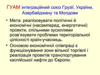 ГУАМ інтеграційний союз Грузії, України,
Азербайджану та Молдови
• Мета: реалізовувати політичні й
економічні (насамперед, енергетичні)
проекти, спільними зусиллями
розв’язувати проблеми територіальної
цілісності країн-учасниць.
• Основою економічної співпраці є
функціонування зони вільної торгівлі і
реалізація проектів транспортування
каспійської нафти до Європи.
 
