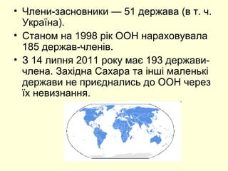 • Члени-засновники — 51 держава (в т. ч.
Україна).
• Станом на 1998 рік ООН нараховувала
185 держав-членів.
• З 14 липня 2011 року має 193 держави-
члена. Західна Сахара та інші маленькі
держави не приєднались до ООН через
їх невизнання.
 