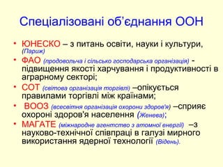 Спеціалізовані об’єднання ООН
• ЮНЕСКО – з питань освіти, науки і культури,
(Париж)
• ФАО (продовольча і сільсько господарська організація) -
підвищення якості харчування і продуктивності в
аграрному секторі;
• СОТ (світова організація торгівлі) –опікується
правилами торгівлі між країнами;
• ВООЗ (всесвітня організація охорони здоров'я) –сприяє
охороні здоров'я населення (Женева);
• МАГАТЕ (міжнародне агентство з атомної енергії) –з
науково-технічної співпраці в галузі мирного
використання ядерної технології (Відень).
 