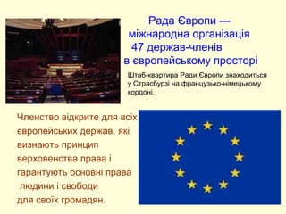 Рада Європи —
міжнародна організація
47 держав-членів
в європейському просторі• .
Членство відкрите для всіх
європейських держав, які
визнають принцип
верховенства права і
гарантують основні права
людини і свободи
для своїх громадян.
Штаб-квартира Ради Європи знаходиться
у Страсбурзі на французько-німецькому
кордоні.
 