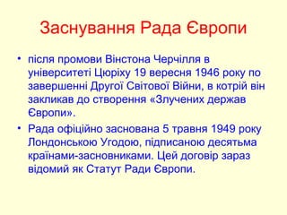 Заснування Рада Європи
• після промови Вінстона Черчілля в
університеті Цюріху 19 вересня 1946 року по
завершенні Другої Світової Війни, в котрій він
закликав до створення «Злучених держав
Європи».
• Рада офіційно заснована 5 травня 1949 року
Лондонською Угодою, підписаною десятьма
країнами-засновниками. Цей договір зараз
відомий як Статут Ради Європи.
 
