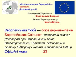 Європе́йський Сою́з — союз держав-членів
Європейських Спільнот, створений згідно з
Договором про Європейський Союз
(Маастрихтський Трактат), підписаним в
лютому 1992 року і чинним із листопада 1993 р
Офіційні мови 23
Місцезнаходження Єврокомісії —
Брюссель
Державний устрій
Головуючий Єврокомісії
Жозе Мануел Баррозу
Голова Європарламенту
Мартін Шульц
 