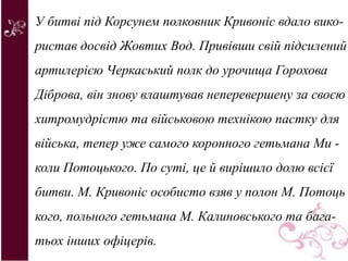 У битві під Корсунем полковник Кривоніс вдало вико-
ристав досвід Жовтих Вод. Привівши свій підсилений
артилерією Черкаський полк до урочища Горохова
Діброва, він знову влаштував неперевершену за своєю
хитромудрістю та військовою технікою пастку для
війська, тепер уже самого коронного гетьмана Ми -
коли Потоцького. По суті, це й вирішило долю всієї
битви. М. Кривоніс особисто взяв у полон М. Потоць
кого, польного гетьмана М. Калиновського та бага-
тьох інших офіцерів.
 