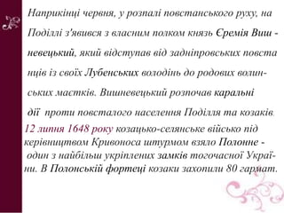 Наприкінці червня, у розпалі повстанського руху, на
Поділлі з'явився з власним полком князь Єремія Виш -
невецький, який відступав від задніпровських повста
нців із своїх Лубенських володінь до родових волин-
ських маєтків. Вишневецький розпочав каральні
дії проти повсталого населення Поділля та козаків.
12 липня 1648 року козацько-селянське військо під
керівництвом Кривоноса штурмом взяло Полонне -
один з найбільш укріплених замків тогочасної Украї-
ни. В Полонській фортеці козаки захопили 80 гармат.
 