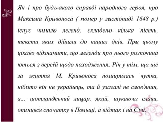 Як і про будь-якого справді народного героя, про
Максима Кривоноса ( помер у листопаді 1648 р.)
існує чимало легенд, складено кілька пісень,
тексти яких дійшли до наших днів. При цьому
цікаво відзначити, що легенди про нього розпочина
ються з версій щодо походження. Річ у тім, що ще
за життя М. Кривоноса поширилась чутка,
нібито він не українець, та й узагалі не слов'янин,
а... шотландський лицар, який, шукаючи слави,
опинився спочатку в Польщі, а відтак і на Січі.
 