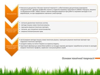 Основи технічної творчості
Місце дисципліни
• Навчальна дисципліна «Основи технічної творчості» є обов’язковою дисципліною інженерних
спеціальностей і формує професійні знання у студентів напрямку підготовки 6.100202 «Процеси, машини
та обладнання АПВ». Набуті знання і вміння використовуються при роботі в наукових закладах та на
виробництві, чи при продовженні навчання у магістратурі.
У результаті вивчення
дисципліни студент
повинен знати
• - питання діалектики технічних систем;
• - методи пошуку нових технічних рішень;
• - принципи рішення технічних протиріч;
• - питання, що стосуються патентознавства;
• - охорона інтелектуальних прав.
У результаті вивчення
дисципліни студент
повинен вміти
• застосовувати методи пошуку нових технічних рішень і принципи рішення технічних протиріч при
подоланні технічних протиріч;
• складати заявку на патент України на корисну модель;
• підготувати фахівців до самостійної роботи на посадах науково-дослідних і виробничих установ та закладів
аграрно-технічного профілю, сервісних і консультаційних служб.
 