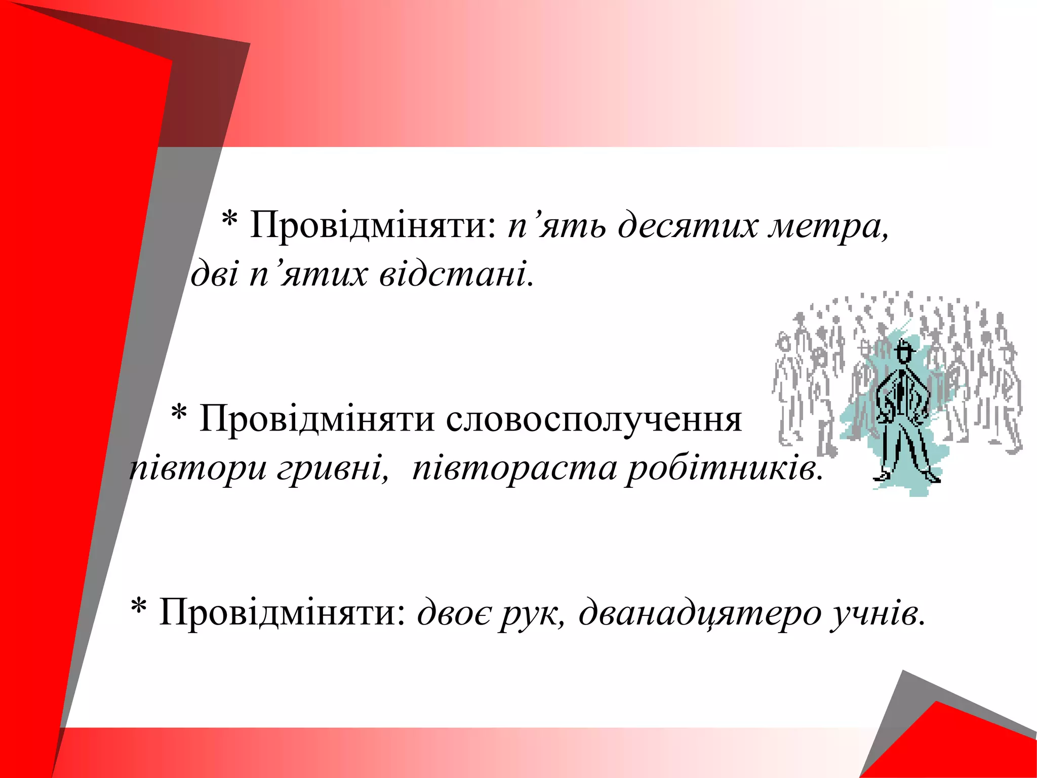 * Провідміняти: п’ять десятих метра,
дві п’ятих відстані.
* Провідміняти словосполучення
півтори гривні, півтораста робітників.
* Провідміняти: двоє рук, дванадцятеро учнів.
 