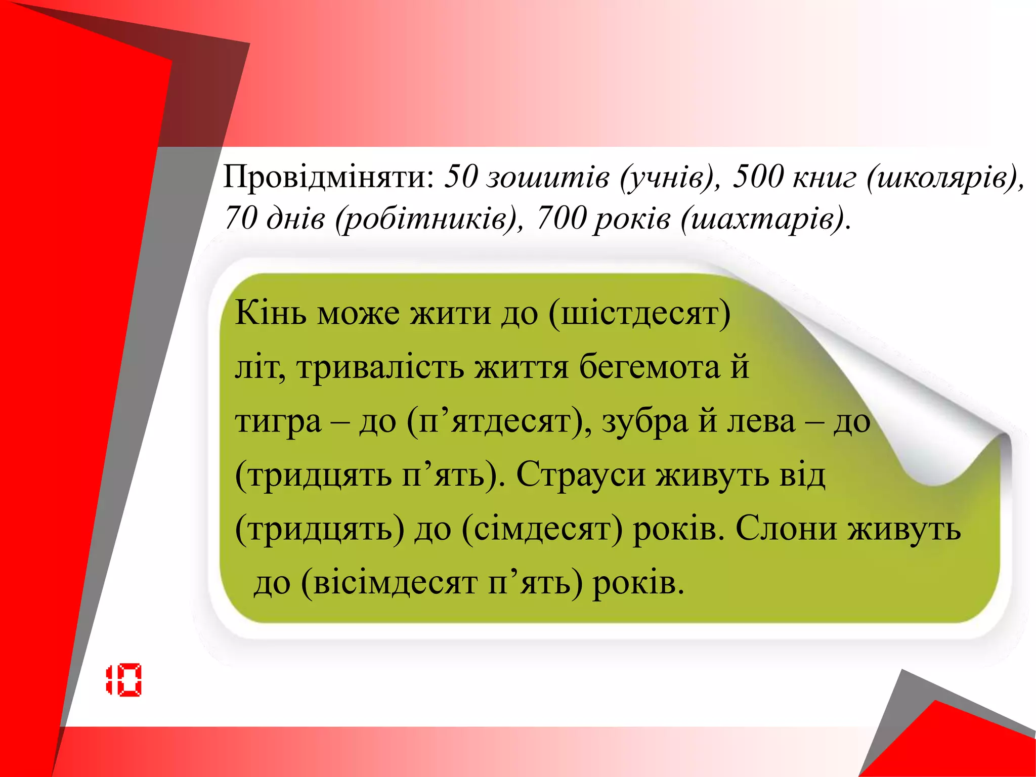 Провідміняти: 50 зошитів (учнів), 500 книг (школярів),
70 днів (робітників), 700 років (шахтарів).
Кінь може жити до (шістдесят)
літ, тривалість життя бегемота й
тигра – до (п’ятдесят), зубра й лева – до
(тридцять п’ять). Страуси живуть від
(тридцять) до (сімдесят) років. Слони живуть
до (вісімдесят п’ять) років.
 