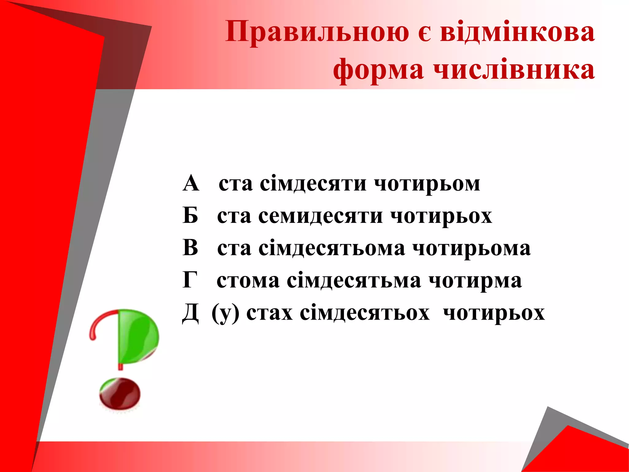 А ста сімдесяти чотирьом
Б ста семидесяти чотирьох
В ста сімдесятьома чотирьома
Г стома сімдесятьма чотирма
Д (у) стах сімдесятьох чотирьох
Правильною є відмінкова
форма числівника
 