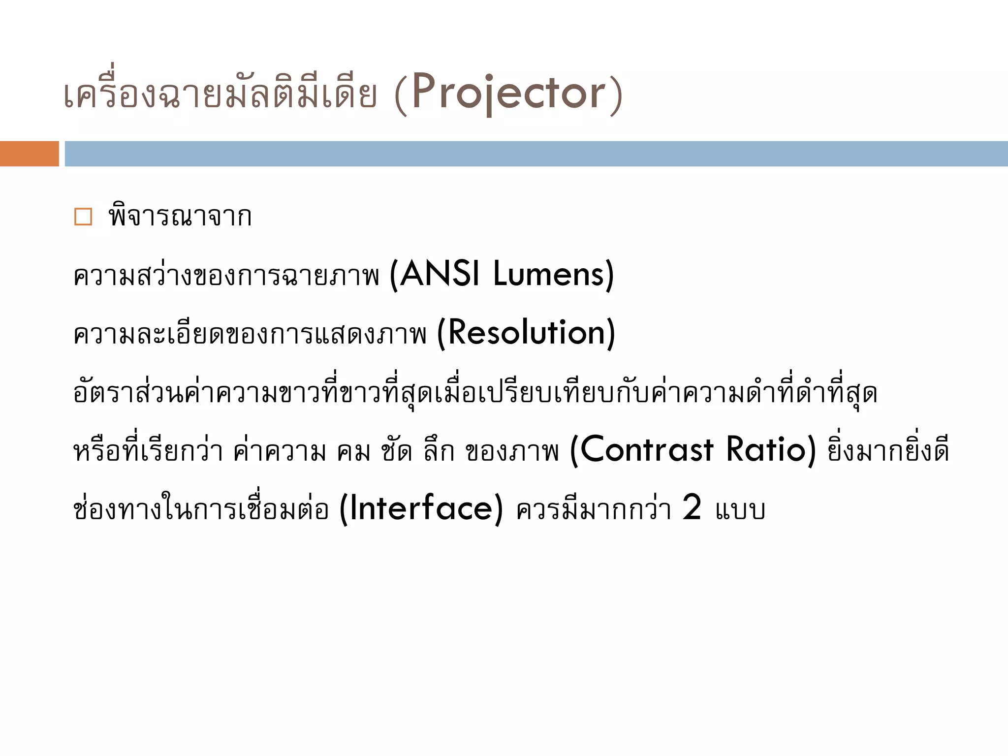 เครื่องฉายมัลติมีเดีย (Projector)
 พิจารณาจาก
ความสว่างของการฉายภาพ (ANSI Lumens)
ความละเอียดของการแสดงภาพ (Resolution)
อัตราส่วนค่าความขาวที่ขาวที่สุดเมื่อเปรียบเทียบกับค่าความดาที่ดาที่สุด
หรือที่เรียกว่า ค่าความ คม ชัด ลึก ของภาพ (Contrast Ratio) ยิ่งมากยิ่งดี
ช่องทางในการเชื่อมต่อ (Interface) ควรมีมากกว่า 2 แบบ
 