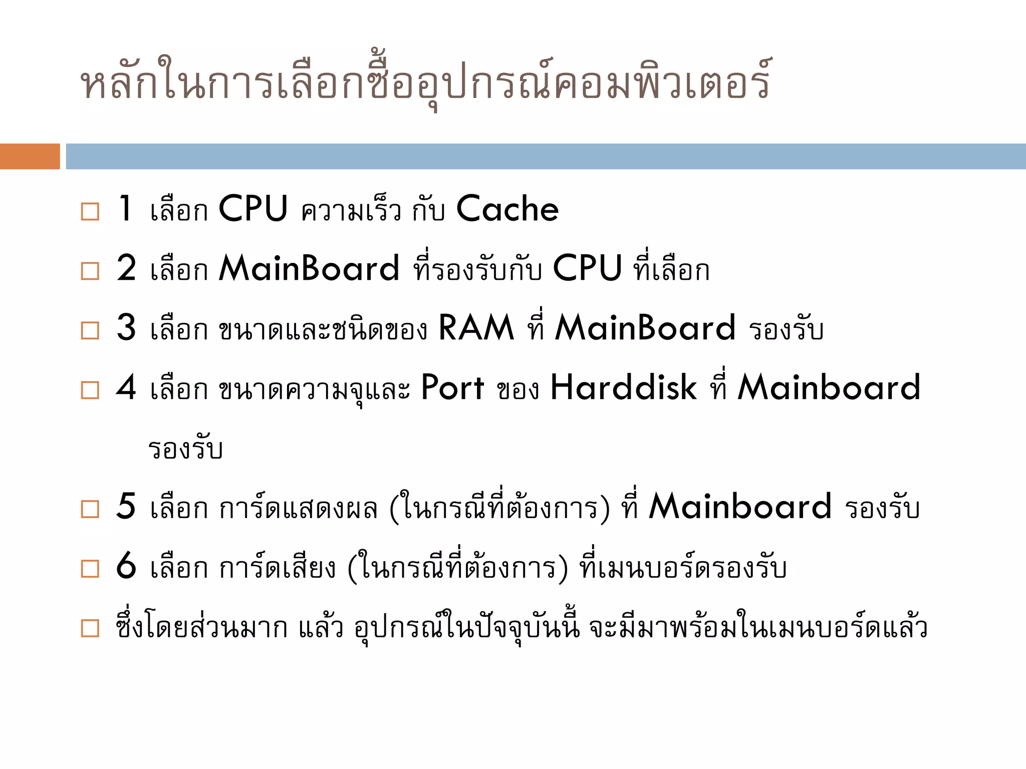 หลักในการเลือกซื้ออุปกรณ์คอมพิวเตอร์
 1 เลือก CPU ความเร็ว กับ Cache
 2 เลือก MainBoard ที่รองรับกับ CPU ที่เลือก
 3 เลือก ขนาดและชนิดของ RAM ที่ MainBoard รองรับ
 4 เลือก ขนาดความจุและ Port ของ Harddisk ที่ Mainboard
รองรับ
 5 เลือก การ์ดแสดงผล (ในกรณีที่ต้องการ) ที่ Mainboard รองรับ
 6 เลือก การ์ดเสียง (ในกรณีที่ต้องการ) ที่เมนบอร์ดรองรับ
 ซึ่งโดยส่วนมาก แล้ว อุปกรณ์ในปัจจุบันนี้ จะมีมาพร้อมในเมนบอร์ดแล้ว
 