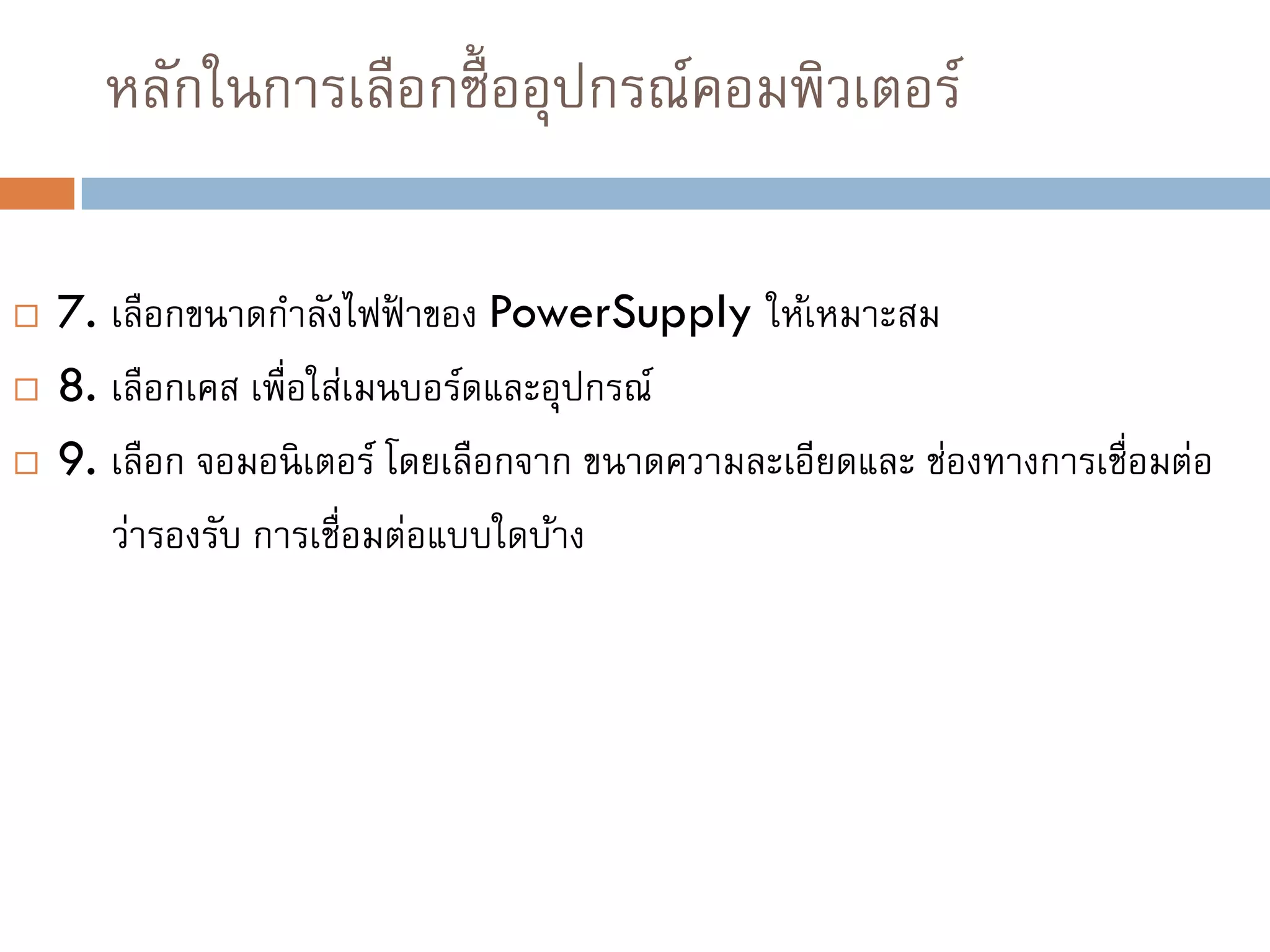หลักในการเลือกซื้ออุปกรณ์คอมพิวเตอร์
 7. เลือกขนาดกาลังไฟฟ้ าของ PowerSupply ให้เหมาะสม
 8. เลือกเคส เพื่อใส่เมนบอร์ดและอุปกรณ์
 9. เลือก จอมอนิเตอร์ โดยเลือกจาก ขนาดความละเอียดและ ช่องทางการเชื่อมต่อ
ว่ารองรับ การเชื่อมต่อแบบใดบ้าง
 