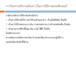 การวิเคราะห์ความต้องการในการใช้งานคอมพิวเตอร์
ว่ามีความต้องการใช้งานในด้านใดบ้าง
 ด้านการใช้งานทั่วไป เช่น ใช้งานด้านเอกสาร ด้านมัลติมีเดีย เป็นต้น
 ด้านการใช้งานออกแบบ เช่น การตกแต่งภาพ การทาแอนนิเมชั่น เป็นต้น
 ด้านงานกราฟฟิกส์ขั้นสูง เช่น เกมส์ 3D เป็นต้น
โดยพิจารณาจาก
ความต้องการทรัพยากรฮาร์ดแวร์ และซอร์ฟแวร์จากระบบปฏิบัติการ
และซอร์ฟแวร์หลักที่ใช้งาน
 