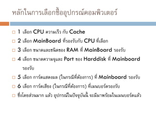 หลักในการเลือกซื้ออุปกรณ์คอมพิวเตอร์
 1 เลือก CPU ความเร็ว กับ Cache
 2 เลือก MainBoard ที่รองรับกับ CPU ที่เลือก
 3 เลือก ขนาดและชนิดของ RAM ที่ MainBoard รองรับ
 4 เลือก ขนาดความจุและ Port ของ Harddisk ที่ Mainboard
รองรับ
 5 เลือก การ์ดแสดงผล (ในกรณีที่ต้องการ) ที่ Mainboard รองรับ
 6 เลือก การ์ดเสียง (ในกรณีที่ต้องการ) ที่เมนบอร์ดรองรับ
 ซึ่งโดยส่วนมาก แล้ว อุปกรณ์ในปัจจุบันนี้ จะมีมาพร้อมในเมนบอร์ดแล้ว
 