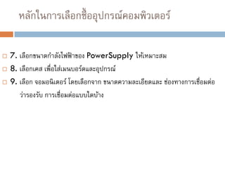 หลักในการเลือกซื้ออุปกรณ์คอมพิวเตอร์
 7. เลือกขนาดกาลังไฟฟ้ าของ PowerSupply ให้เหมาะสม
 8. เลือกเคส เพื่อใส่เมนบอร์ดและอุปกรณ์
 9. เลือก จอมอนิเตอร์ โดยเลือกจาก ขนาดความละเอียดและ ช่องทางการเชื่อมต่อ
ว่ารองรับ การเชื่อมต่อแบบใดบ้าง
 