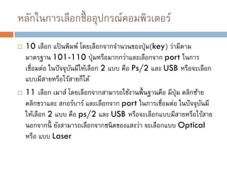  10 เลือก แป้ นพิมพ์ โดยเลือกจากจานวนของปุ่ม(key) ว่ามีตาม
มาตรฐาน 101-110 ปุ่มหรือมากกว่าและเลือกจาก port ในการ
เชื่อมต่อ ในปัจจุบันมีให้เลือก 2 แบบ คือ Ps/2 และ USB หรือจะเลือก
แบบมีสายหรือไร้สายก็ได้
 11 เลือก เมาส์ โดยเลือกจากสามารถใช้งานพื้นฐานคือ มีปุ่ม คลิกซ้าย
คลิกขวาและ สกอร์บาร์ และเลือกจาก port ในการเชื่อมต่อ ในปัจจุบันมี
ให้เลือก 2 แบบ คือ ps/2 และ USB หรือจะเลือกแบบมีสายหรือไร้สาย
นอกจากนี้ ยังสามารถเลือกจากชนิดของแสงว่า จะเลือกแบบ Optical
หรือ แบบ Laser
หลักในการเลือกซื้ออุปกรณ์คอมพิวเตอร์
 