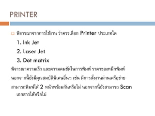 PRINTER
 พิจารณาจากการใช้งาน ว่าควรเลือก Printer ประเภทใด
1. Ink Jet
2. Laser Jet
3. Dot matrix
พิจารณาความเร็ว และความคมชัดในการพิมพ์ ราคาของหมึกพิมพ์
นอกจากนี้ ยังมีคุณสมบัติพิเศษอื่นๆ เช่น มีการสั่งงานผ่านเครือข่าย
สามารถพิมพ์ได้ 2 หน้าพร้อมกันหรือไม่ นอกจากนี้ ยังสามารถ Scan
เอกสารได้หรือไม่
 