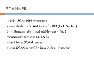 SCANNER
 เครื่อง SCANNER พิจารณาจาก
ความละเอียดในการ SCAN มีหน่วยเป็น DPI (Dot Per Inc.)
จานวนสีของเอกสารที่สามารถอ่านได้ ซึ่งจะบอกค่าเป็น Bit
ขนาดของเอกสารที่สามารถ SCAN ได้
ความเร็วในการ SCAN เอกสาร
สามารถ SCAN เอกสารได้ ครั้งละหน้าเดียว หรือ สองหน้า
 