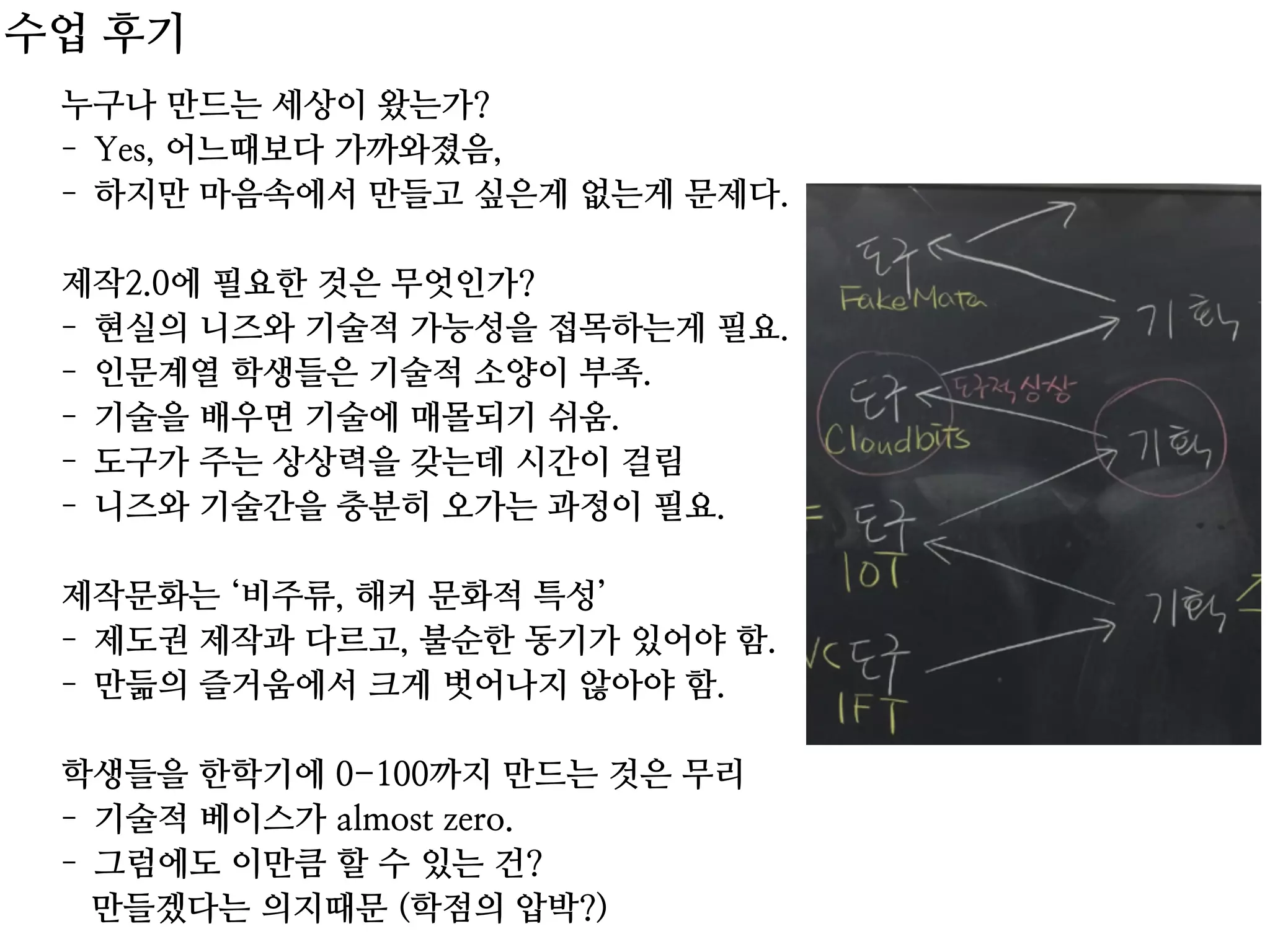누구나 만드는 세상이 왔는가?
- Yes, 어느때보다 가까와졌음,
- 하지만 마음속에서 만들고 싶은게 없는게 문제다.
제작2.0에 필요한 것은 무엇인가?
- 현실의 니즈와 기술적 가능성을 접목하는게 필요.
- 인문계열 학생들은 기술적 소양이 부족.
- 기술을 배우면 기술에 매몰되기 쉬움.
- 도구가 주는 상상력을 갖는데 시간이 걸림
- 니즈와 기술간을 충분히 오가는 과정이 필요.
제작문화는 ‘비주류, 해커 문화적 특성’
- 제도권 제작과 다르고, 불순한 동기가 있어야 함.
- 만듦의 즐거움에서 크게 벗어나지 않아야 함.
학생들을 한학기에 0-100까지 만드는 것은 무리
- 기술적 베이스가 almost zero.
- 그럼에도 이만큼 할 수 있는 건?
만들겠다는 의지때문 (학점의 압박?)
수업 후기
 